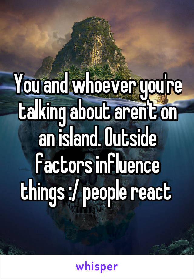 You and whoever you're talking about aren't on an island. Outside factors influence things :/ people react 