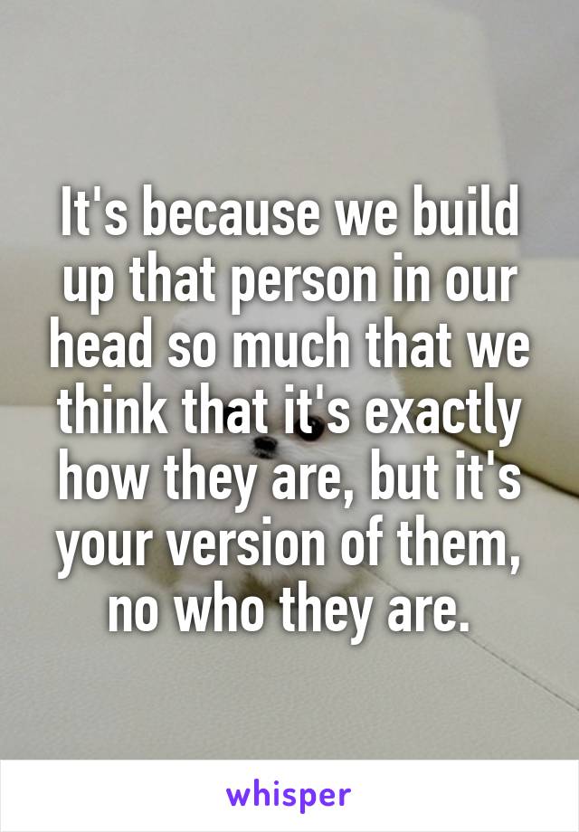 It's because we build up that person in our head so much that we think that it's exactly how they are, but it's your version of them, no who they are.