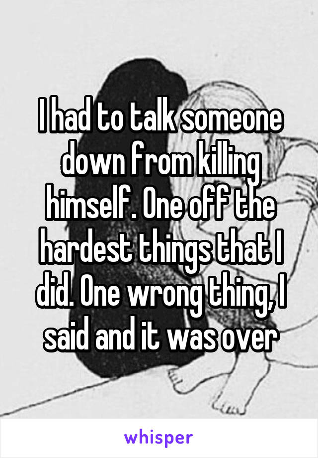 I had to talk someone down from killing himself. One off the hardest things that I did. One wrong thing, I said and it was over