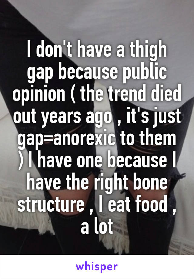 I don't have a thigh gap because public opinion ( the trend died out years ago , it's just gap=anorexic to them ) I have one because I have the right bone structure , I eat food , a lot