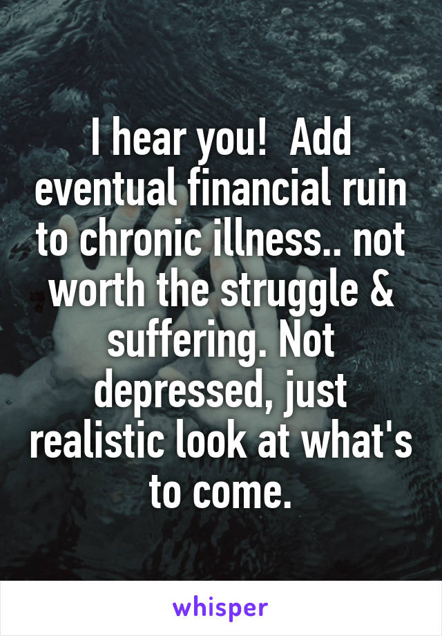 I hear you!  Add eventual financial ruin to chronic illness.. not worth the struggle & suffering. Not depressed, just realistic look at what's to come.