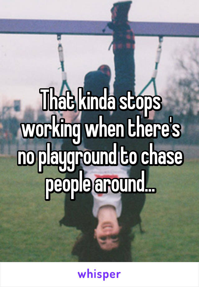 That kinda stops working when there's no playground to chase people around...