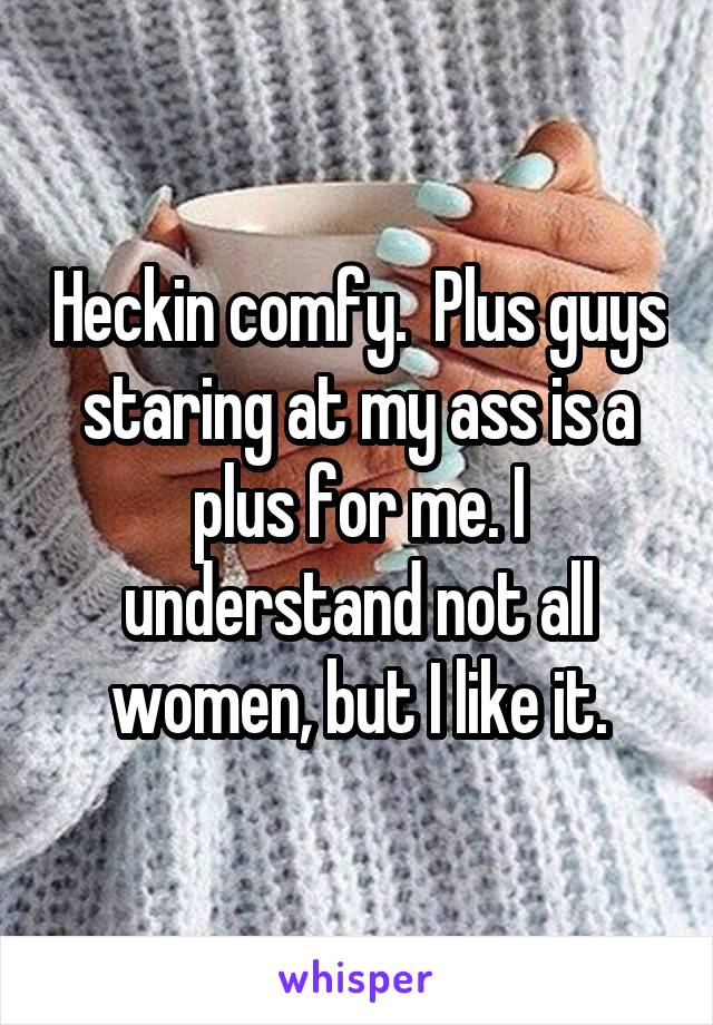 Heckin comfy.  Plus guys staring at my ass is a plus for me. I understand not all women, but I like it.