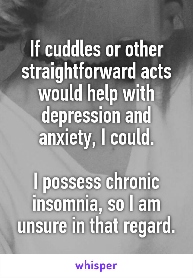 If cuddles or other straightforward acts would help with depression and anxiety, I could.

I possess chronic insomnia, so I am unsure in that regard.