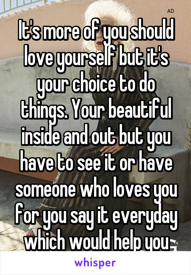 It's more of you should love yourself but it's your choice to do things. Your beautiful inside and out but you have to see it or have someone who loves you for you say it everyday which would help you