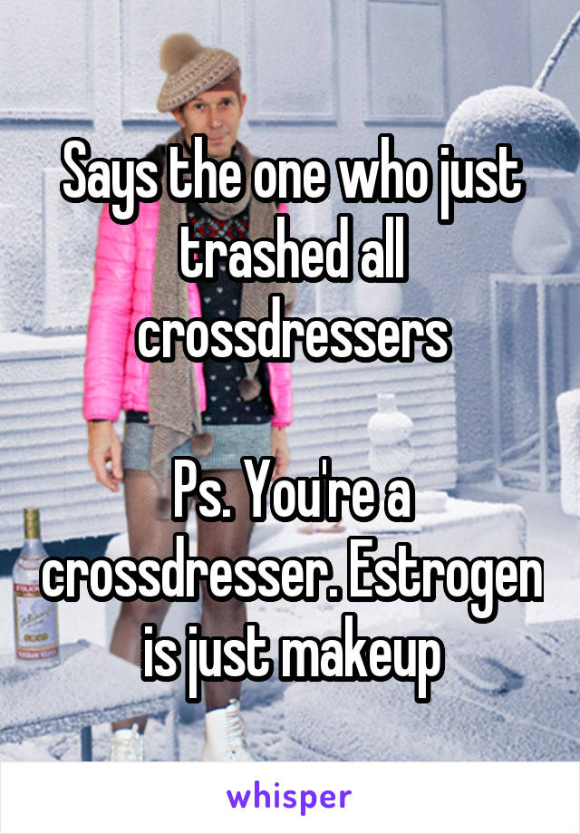 Says the one who just trashed all crossdressers

Ps. You're a crossdresser. Estrogen is just makeup