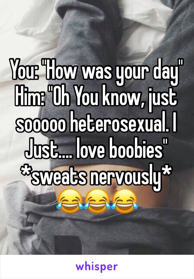 You: "How was your day" 
Him: "Oh You know, just sooooo heterosexual. I Just.... love boobies" 
*sweats nervously* 
😂😂😂 