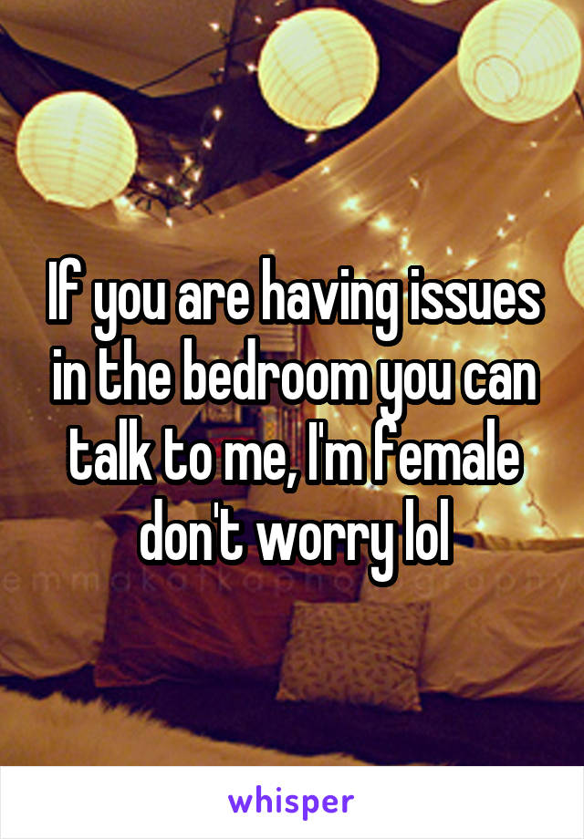 If you are having issues in the bedroom you can talk to me, I'm female don't worry lol