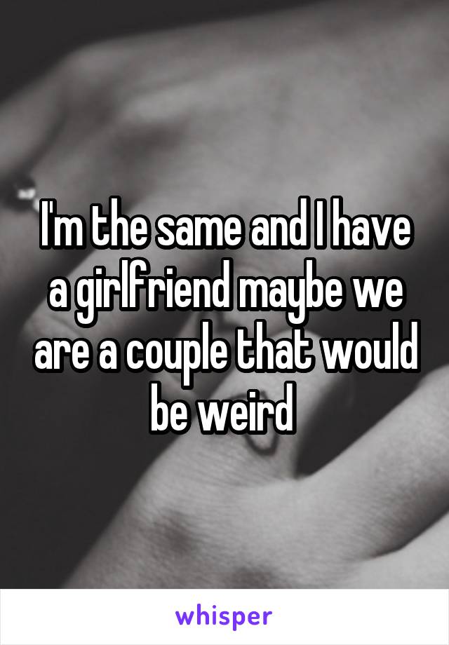 I'm the same and I have a girlfriend maybe we are a couple that would be weird 