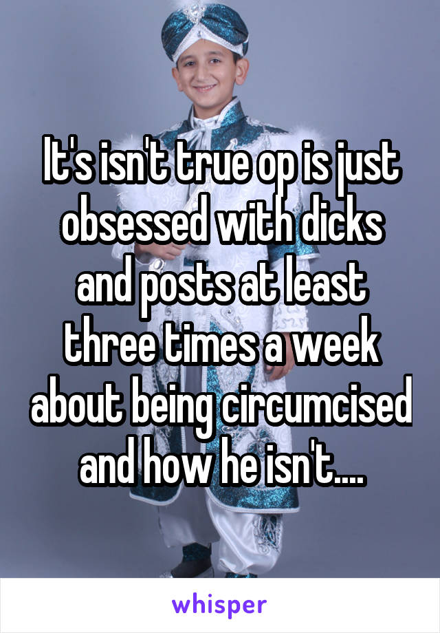 It's isn't true op is just obsessed with dicks and posts at least three times a week about being circumcised and how he isn't....