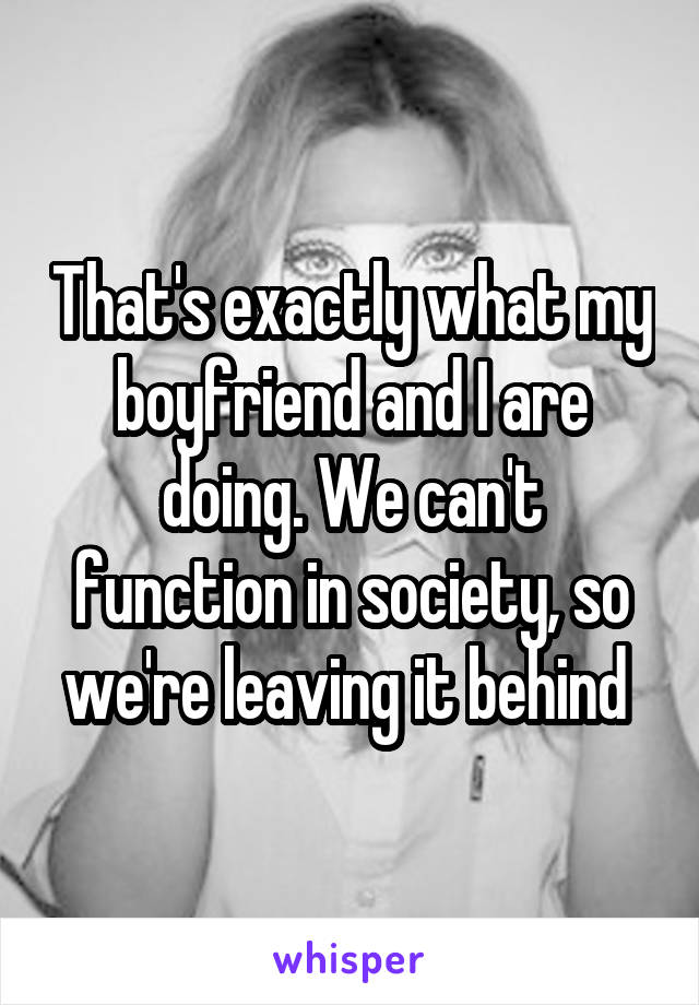 That's exactly what my boyfriend and I are doing. We can't function in society, so we're leaving it behind 