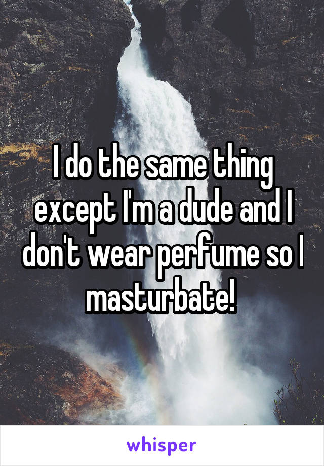 I do the same thing except I'm a dude and I don't wear perfume so I masturbate! 