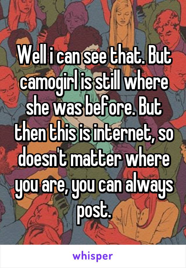 Well i can see that. But camogirl is still where she was before. But then this is internet, so doesn't matter where you are, you can always post.