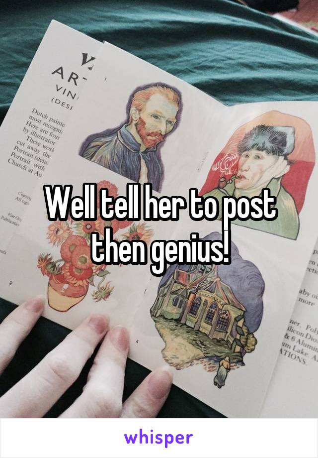 Well tell her to post then genius!