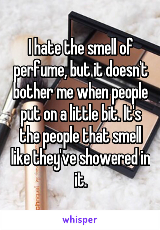 I hate the smell of perfume, but it doesn't bother me when people put on a little bit. It's the people that smell like they've showered in it.