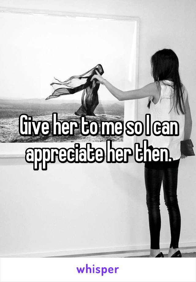 Give her to me so I can appreciate her then.