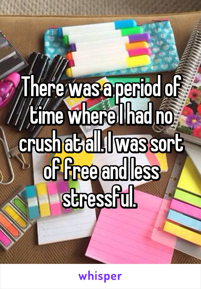 There was a period of time where I had no crush at all. I was sort of free and less stressful. 