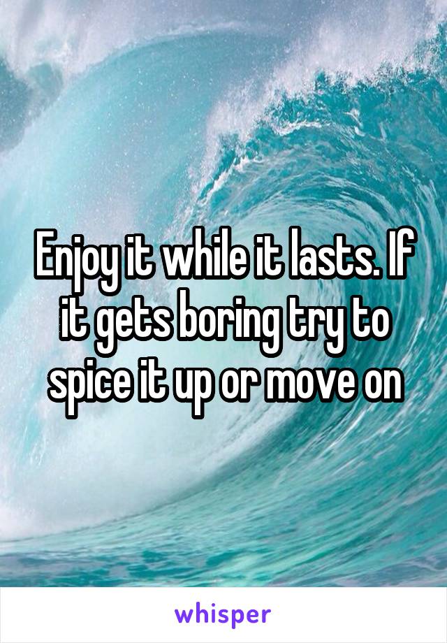 Enjoy it while it lasts. If it gets boring try to spice it up or move on