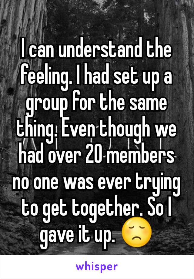 I can understand the feeling. I had set up a group for the same thing. Even though we had over 20 members no one was ever trying to get together. So I gave it up. 😞
