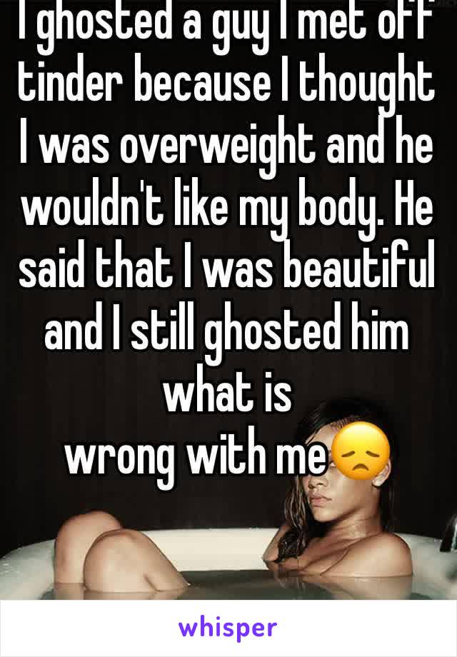 I ghosted a guy I met off tinder because I thought I was overweight and he wouldn't like my body. He said that I was beautiful  and I still ghosted him what is 
wrong with me😞