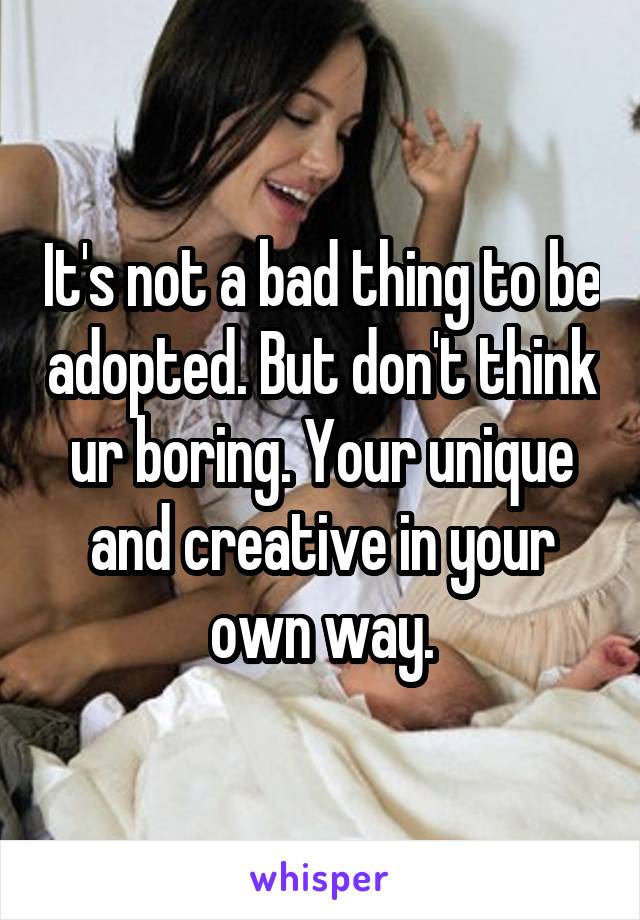 It's not a bad thing to be adopted. But don't think ur boring. Your unique and creative in your own way.