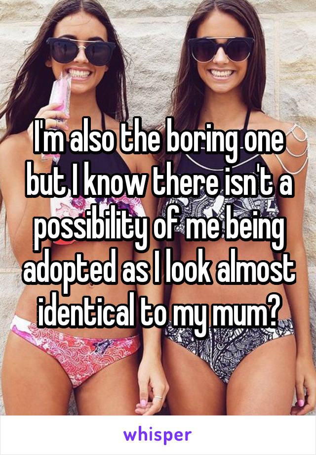 I'm also the boring one but I know there isn't a possibility of me being adopted as I look almost identical to my mum😂