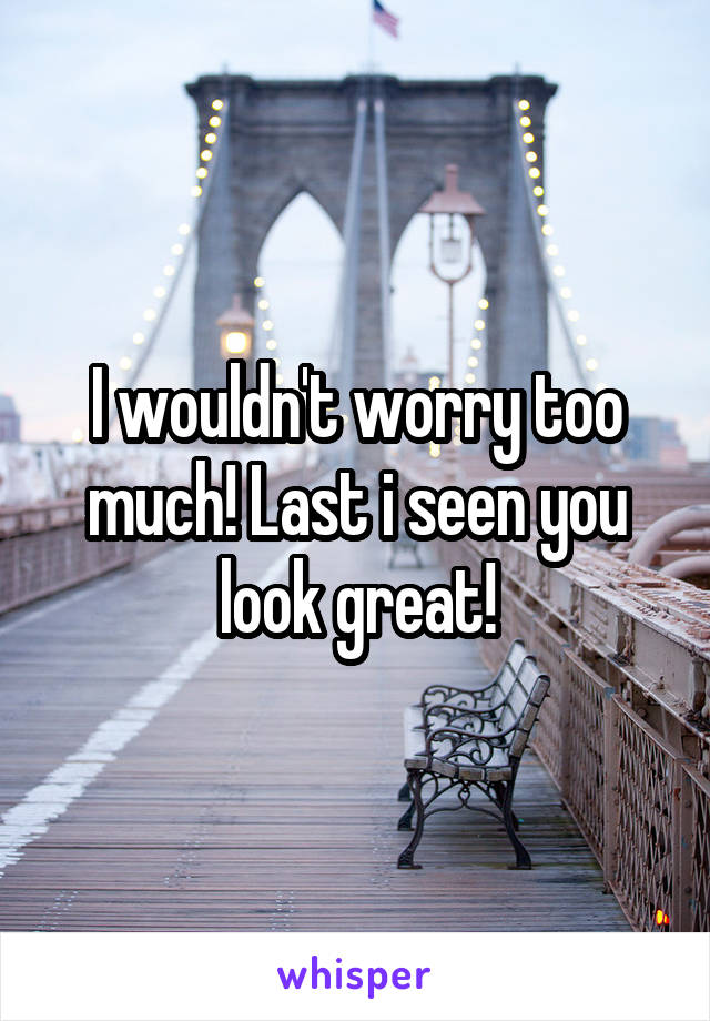 I wouldn't worry too much! Last i seen you look great!