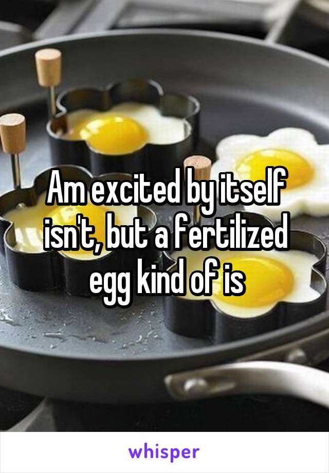 Am excited by itself isn't, but a fertilized egg kind of is