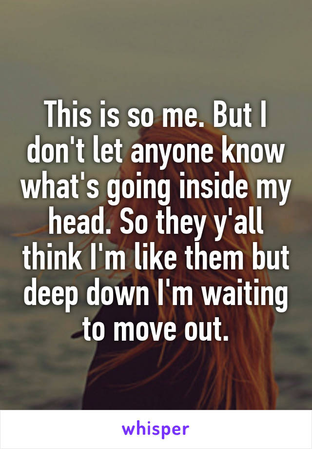 This is so me. But I don't let anyone know what's going inside my head. So they y'all think I'm like them but deep down I'm waiting to move out.