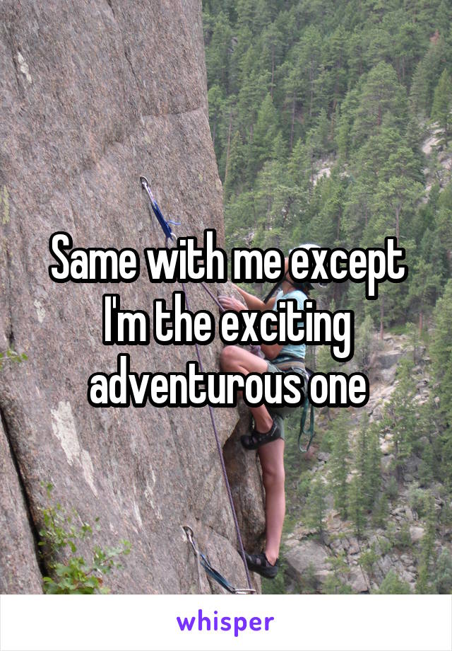 Same with me except I'm the exciting adventurous one