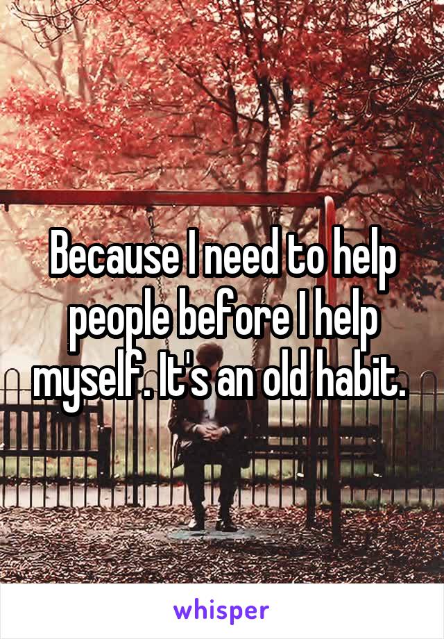 Because I need to help people before I help myself. It's an old habit. 