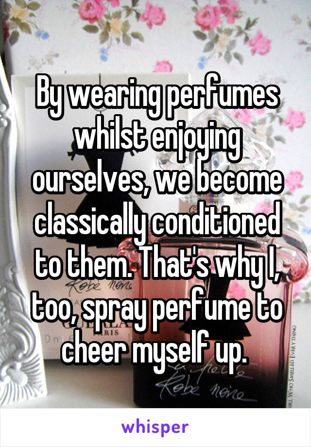By wearing perfumes whilst enjoying ourselves, we become classically conditioned to them. That's why I, too, spray perfume to cheer myself up. 