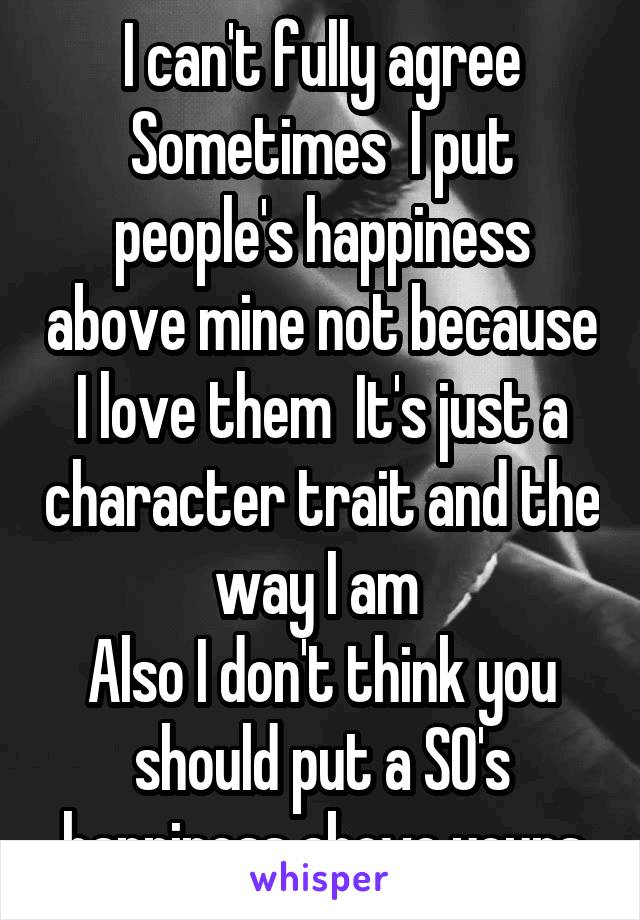 I can't fully agree Sometimes  I put people's happiness above mine not because I love them  It's just a character trait and the way I am 
Also I don't think you should put a SO's happiness above yours