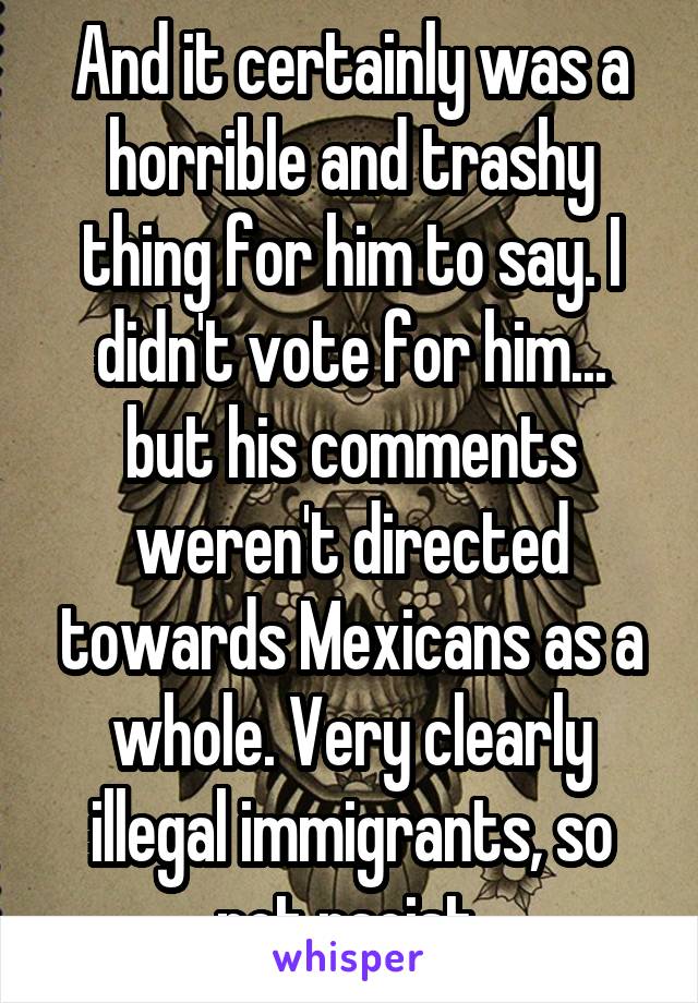 And it certainly was a horrible and trashy thing for him to say. I didn't vote for him... but his comments weren't directed towards Mexicans as a whole. Very clearly illegal immigrants, so not racist.