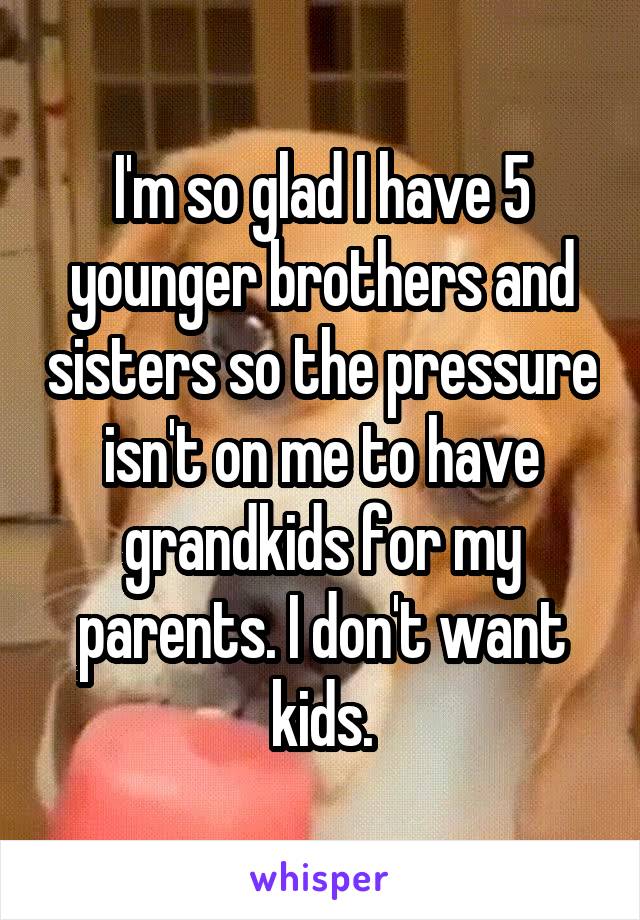 I'm so glad I have 5 younger brothers and sisters so the pressure isn't on me to have grandkids for my parents. I don't want kids.