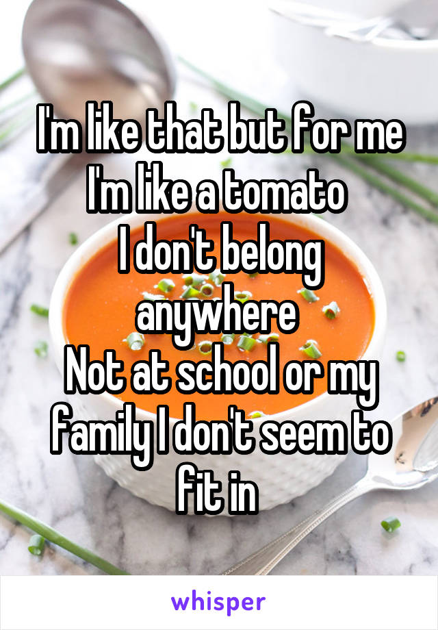 I'm like that but for me I'm like a tomato 
I don't belong anywhere 
Not at school or my family I don't seem to fit in 