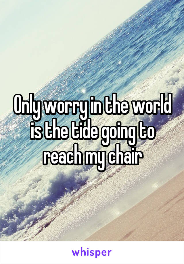 Only worry in the world is the tide going to reach my chair