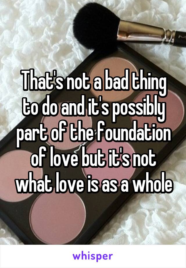 That's not a bad thing to do and it's possibly part of the foundation of love but it's not what love is as a whole