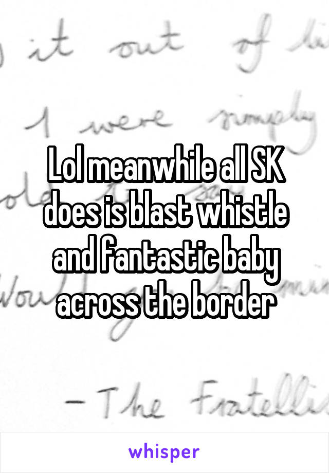 Lol meanwhile all SK does is blast whistle and fantastic baby across the border
