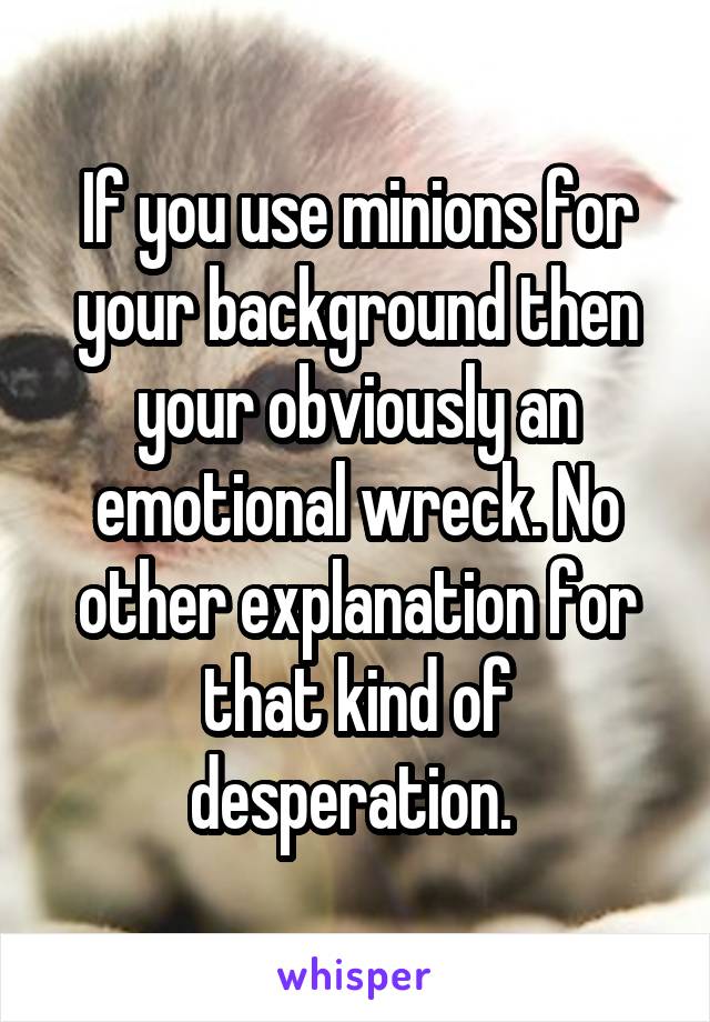 If you use minions for your background then your obviously an emotional wreck. No other explanation for that kind of desperation. 