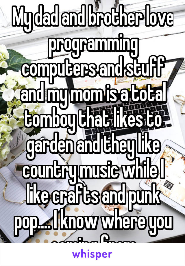 My dad and brother love programming computers and stuff and my mom is a total tomboy that likes to garden and they like country music while I like crafts and punk pop.... I know where you coming from