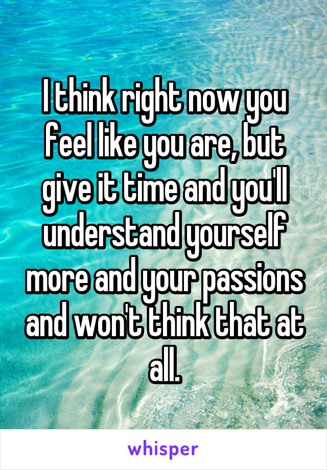 I think right now you feel like you are, but give it time and you'll understand yourself more and your passions and won't think that at all.