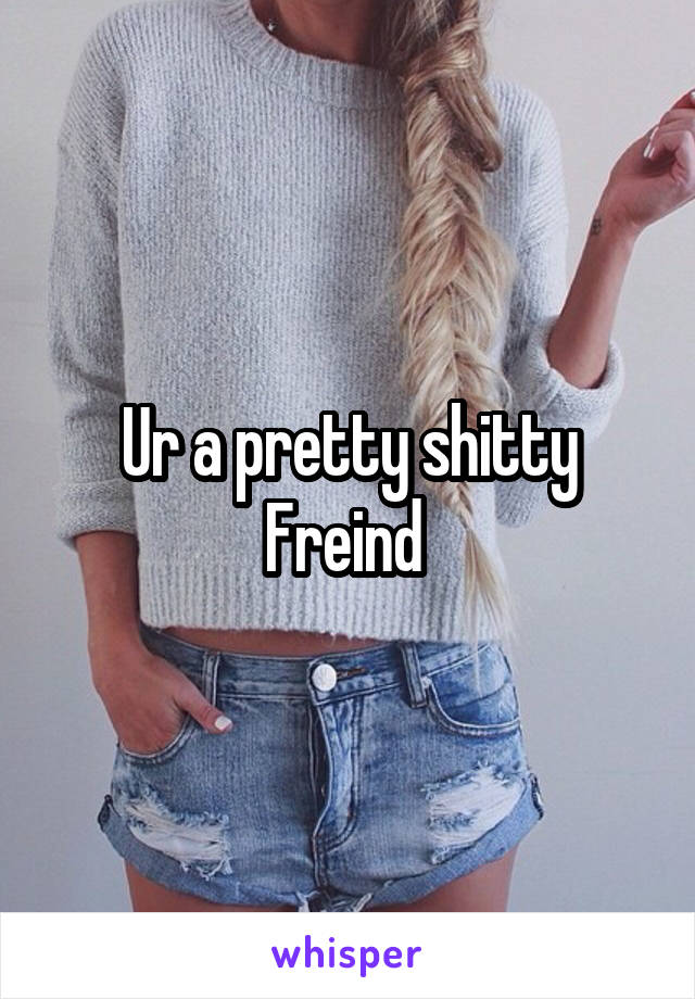 Ur a pretty shitty Freind 