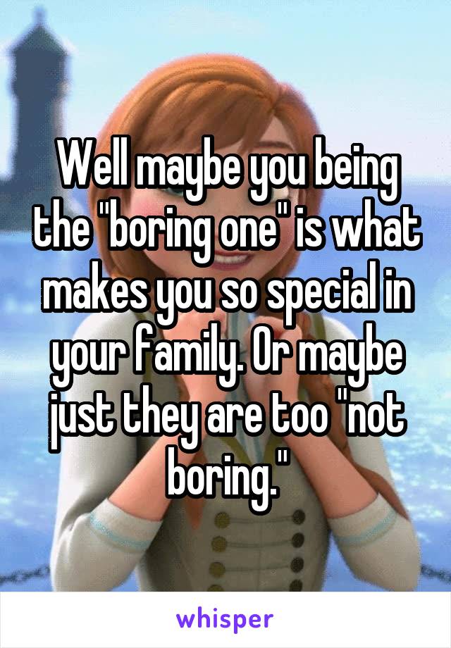 Well maybe you being the "boring one" is what makes you so special in your family. Or maybe just they are too "not boring."