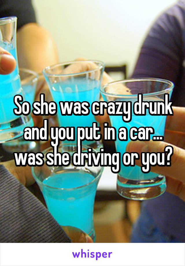 So she was crazy drunk and you put in a car... was she driving or you?