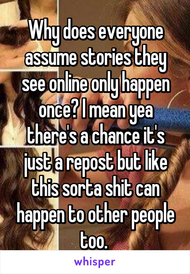 Why does everyone assume stories they see online only happen once? I mean yea there's a chance it's just a repost but like this sorta shit can happen to other people too. 