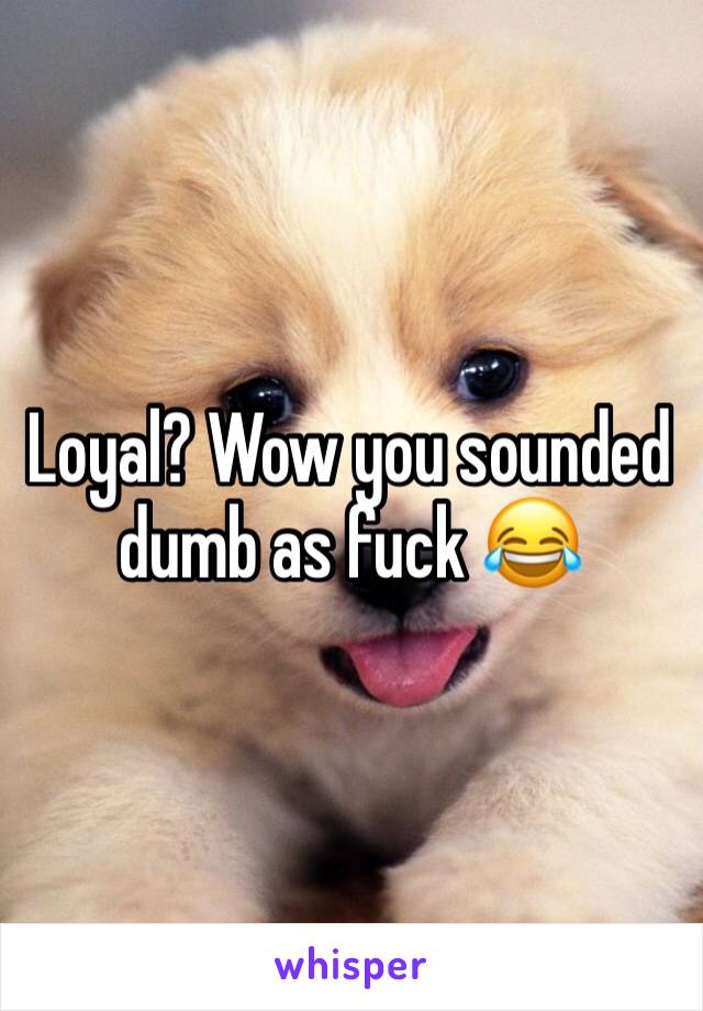 Loyal? Wow you sounded dumb as fuck 😂