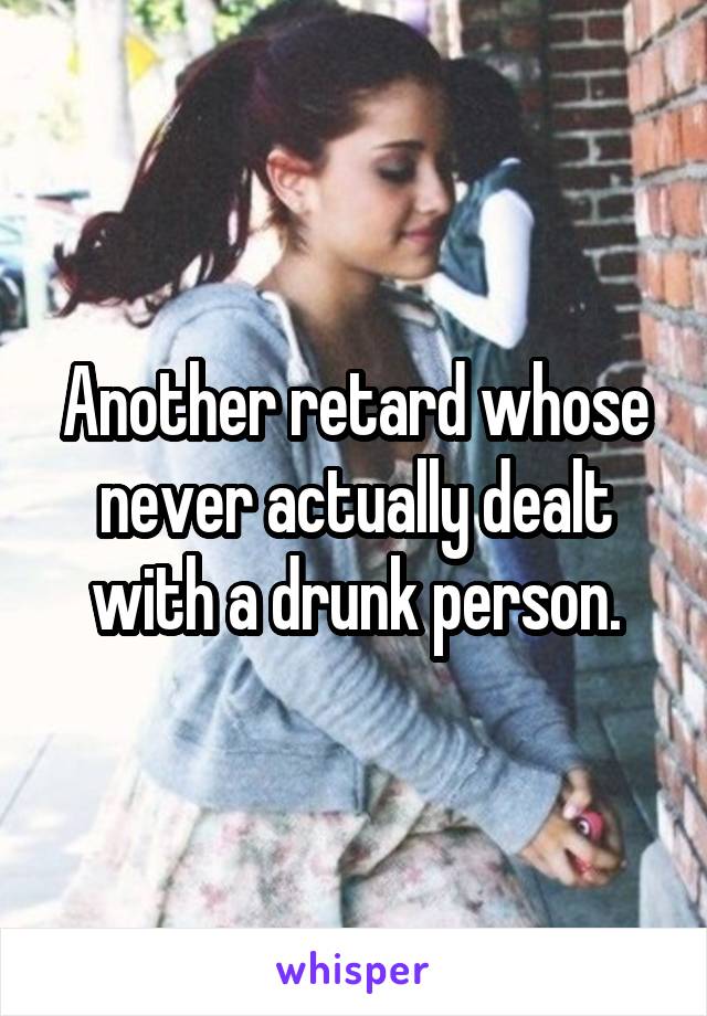 Another retard whose never actually dealt with a drunk person.