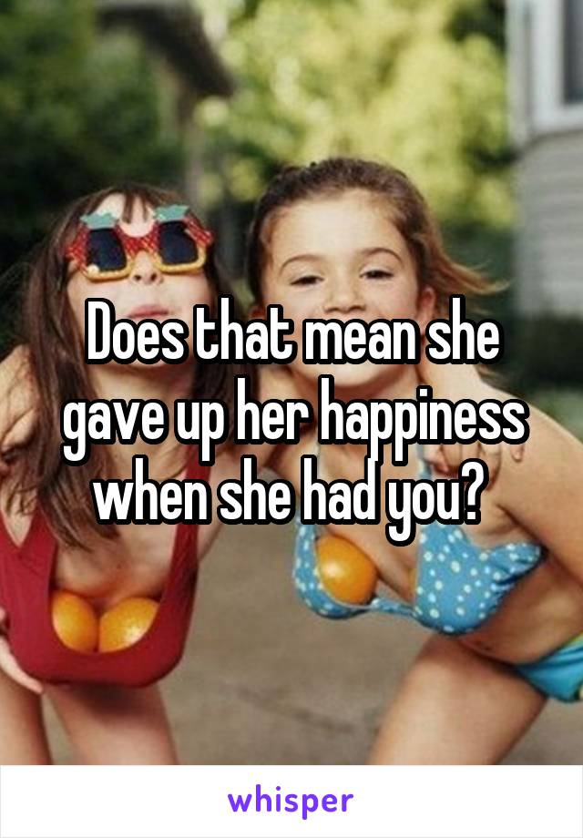 Does that mean she gave up her happiness when she had you? 