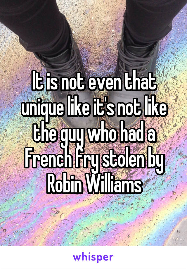 It is not even that unique like it's not like the guy who had a French fry stolen by Robin Williams